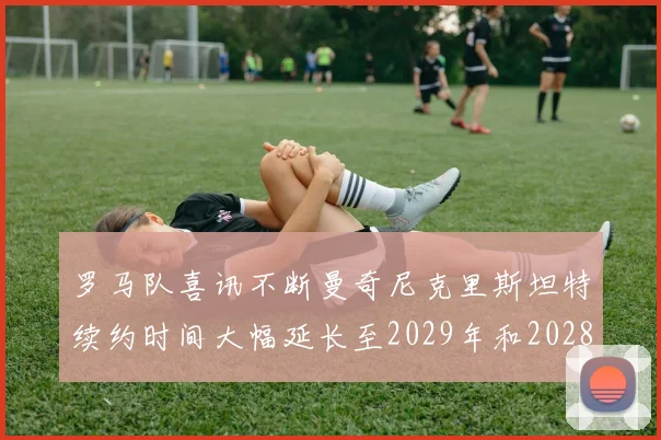 罗马队喜讯不断曼奇尼克里斯坦特续约时间大幅延长至2029年和2028年