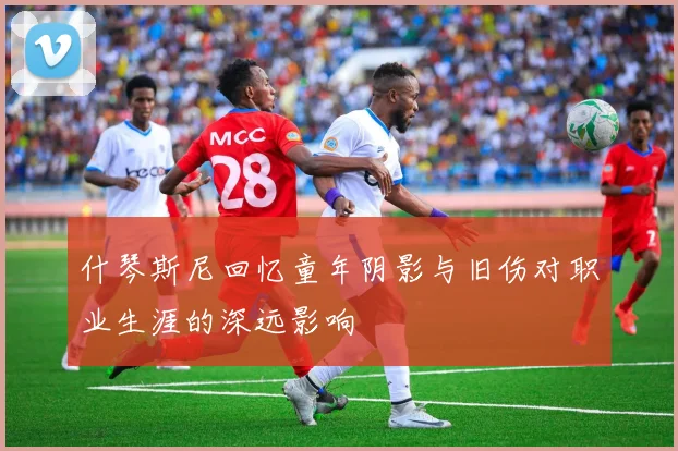 什琴斯尼回忆童年阴影与旧伤对职业生涯的深远影响