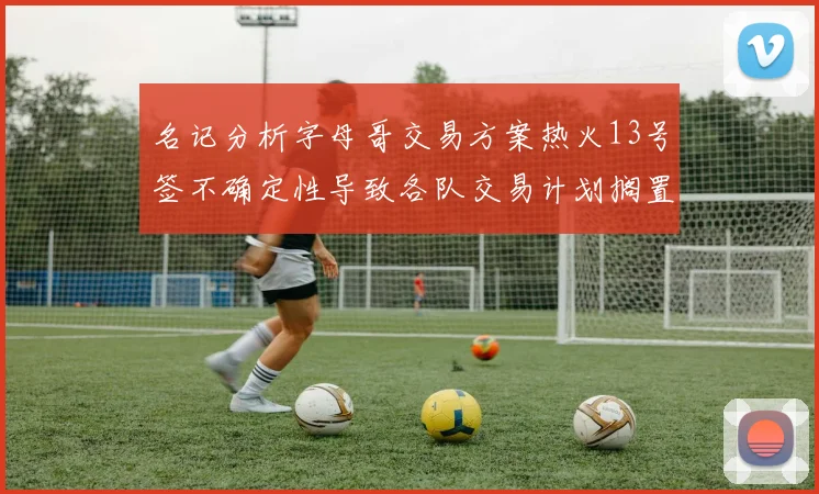 名记分析字母哥交易方案热火13号签不确定性导致各队交易计划搁置