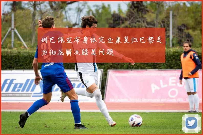 姆巴佩宣布身体完全康复归巴黎是为彻底解决膝盖问题