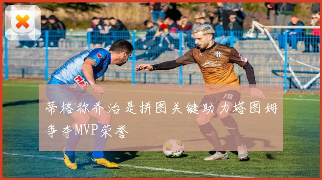 蒂格称乔治是拼图关键助力塔图姆争夺MVP荣誉