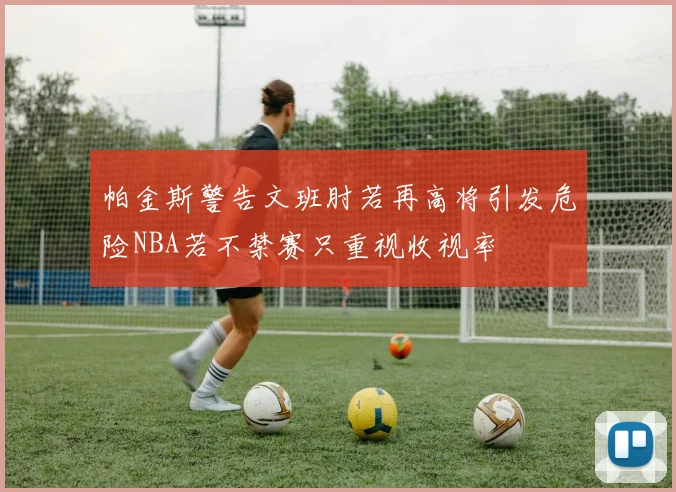 帕金斯警告文班肘若再高将引发危险NBA若不禁赛只重视收视率