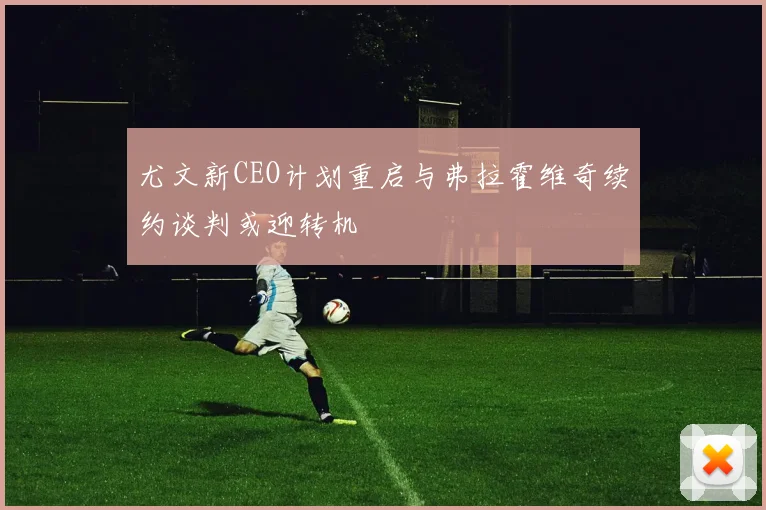 尤文新CEO计划重启与弗拉霍维奇续约谈判或迎转机