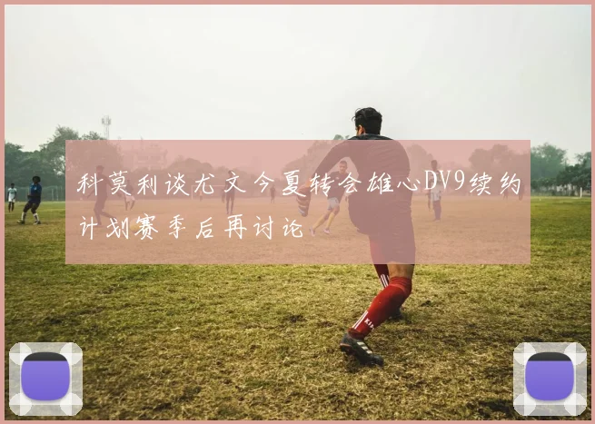 科莫利谈尤文今夏转会雄心DV9续约计划赛季后再讨论