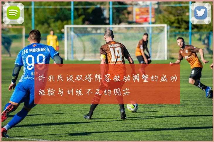 许利民谈双塔阵容被动调整的成功经验与训练不足的现实