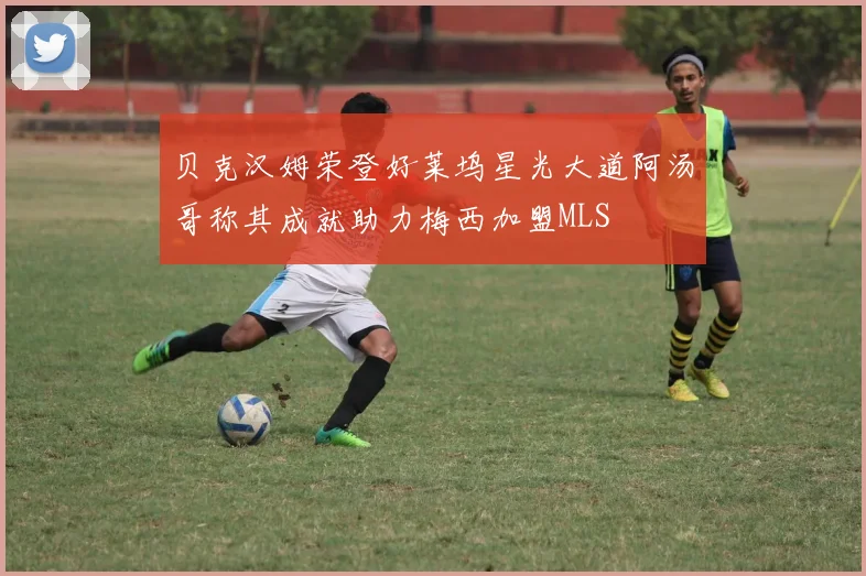 贝克汉姆荣登好莱坞星光大道阿汤哥称其成就助力梅西加盟MLS