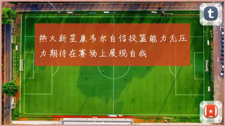热火新星康韦尔自信投篮能力无压力期待在赛场上展现自我