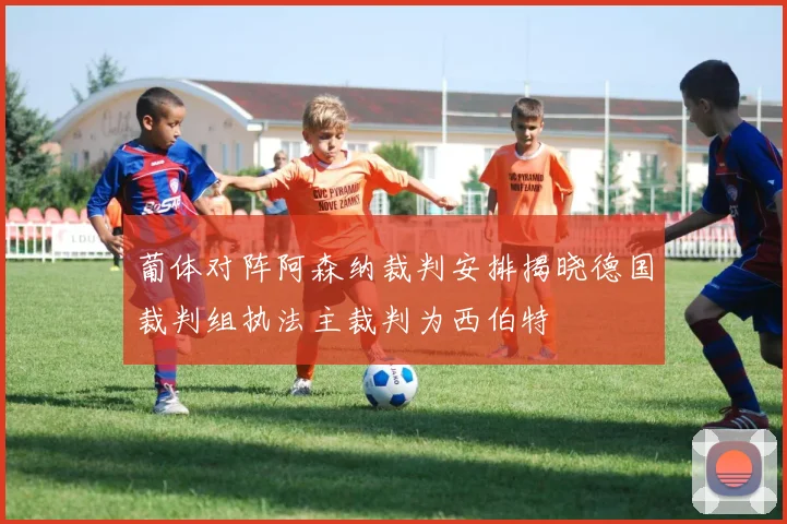 葡体对阵阿森纳裁判安排揭晓德国裁判组执法主裁判为西伯特