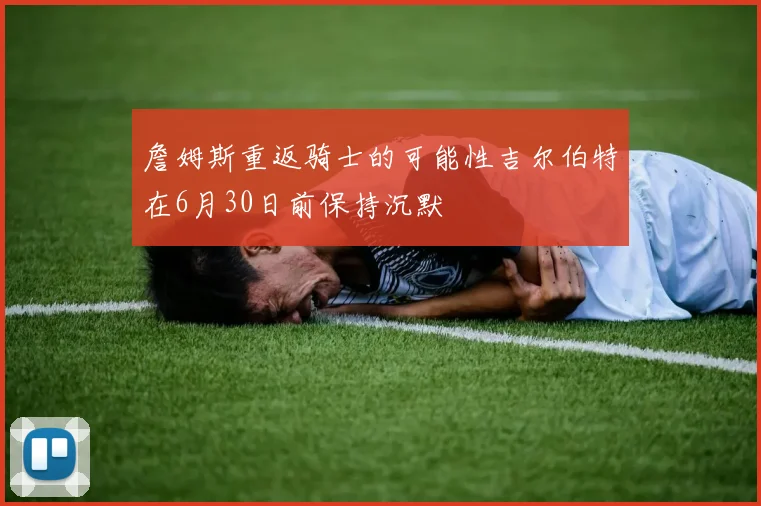 詹姆斯重返骑士的可能性吉尔伯特在6月30日前保持沉默