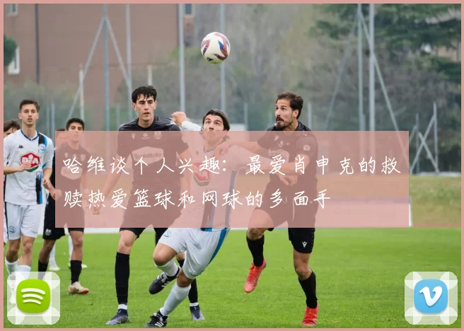 哈维谈个人兴趣：最爱肖申克的救赎热爱篮球和网球的多面手
