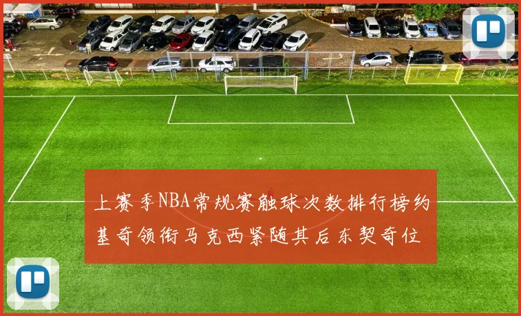 上赛季NBA常规赛触球次数排行榜约基奇领衔马克西紧随其后东契奇位列第七