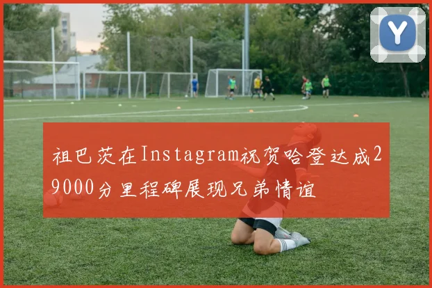 祖巴茨在Instagram祝贺哈登达成29000分里程碑展现兄弟情谊