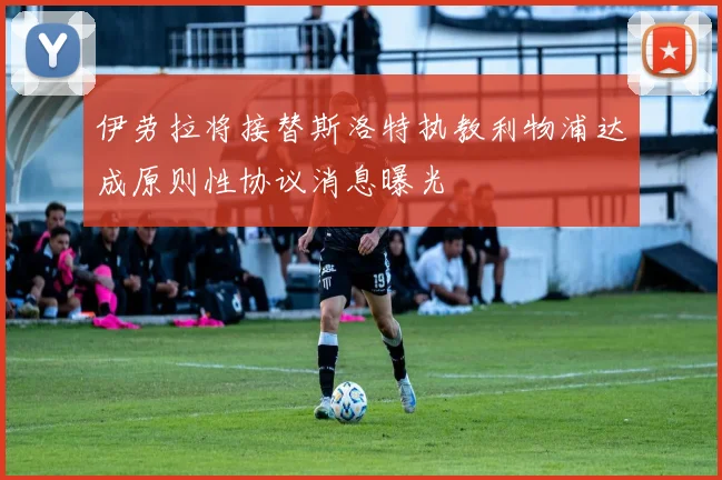 伊劳拉将接替斯洛特执教利物浦达成原则性协议消息曝光