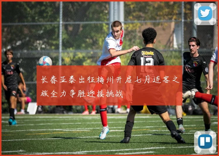 长春亚泰出征梅州开启七月连客之旅全力争胜迎接挑战
