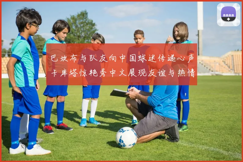 巴坎布与队友向中国球迷传递心声卡库塔惊艳秀中文展现友谊与热情