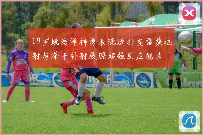 19岁姚浩洋神勇表现连扑克雷桑远射与泽卡补射展现超强反应能力