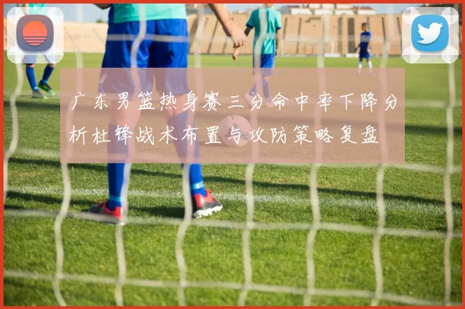 广东男篮热身赛三分命中率下降分析杜锋战术布置与攻防策略复盘