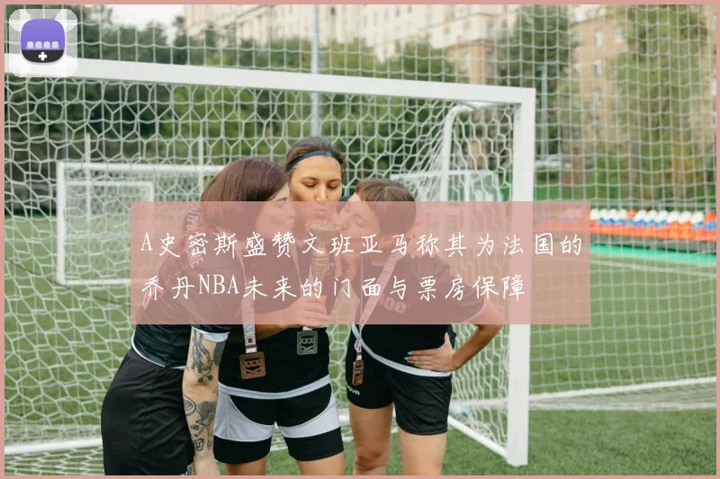 A史密斯盛赞文班亚马称其为法国的乔丹NBA未来的门面与票房保障
