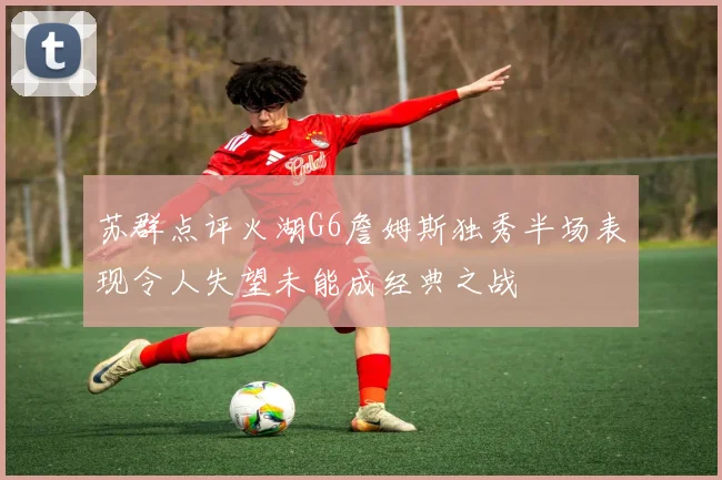 苏群点评火湖G6詹姆斯独秀半场表现令人失望未能成经典之战