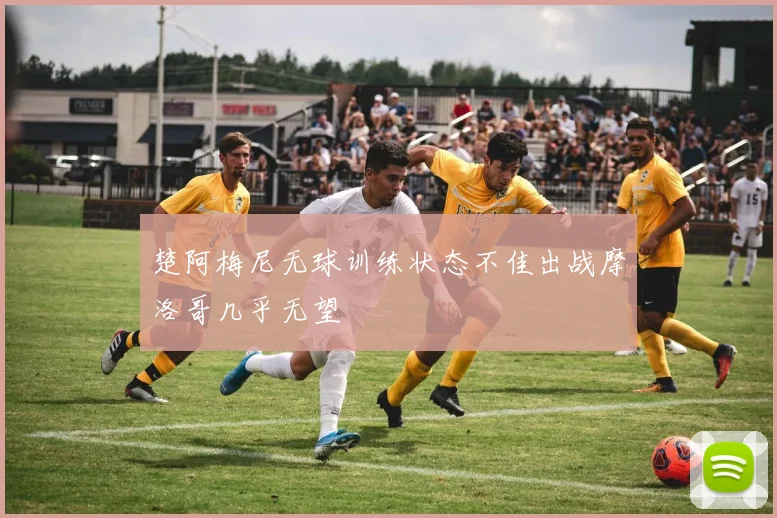 楚阿梅尼无球训练状态不佳出战摩洛哥几乎无望