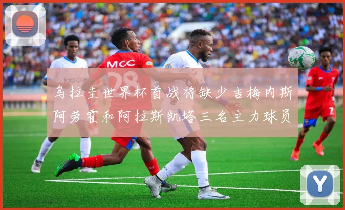 乌拉圭世界杯首战将缺少吉梅内斯阿劳霍和阿拉斯凯塔三名主力球员