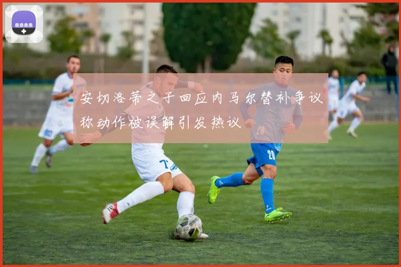 安切洛蒂之子回应内马尔替补争议称动作被误解引发热议