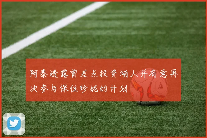 阿泰透露曾差点投资湖人并有意再次参与保住珍妮的计划