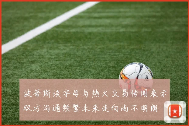 波蒂斯谈字母与热火交易传闻表示双方沟通频繁未来走向尚不明朗